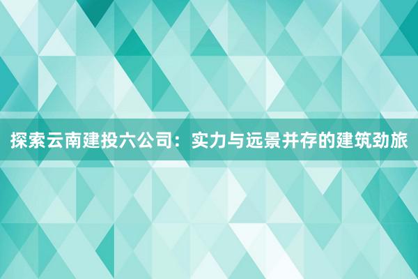探索云南建投六公司：实力与远景并存的建筑劲旅