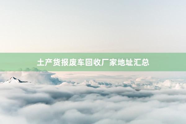 土产货报废车回收厂家地址汇总