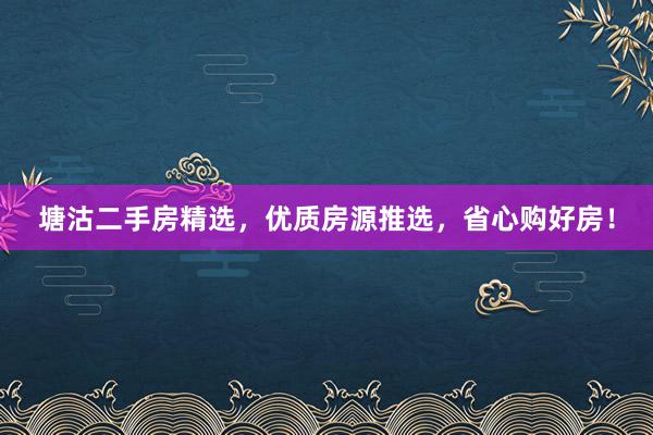 塘沽二手房精选，优质房源推选，省心购好房！