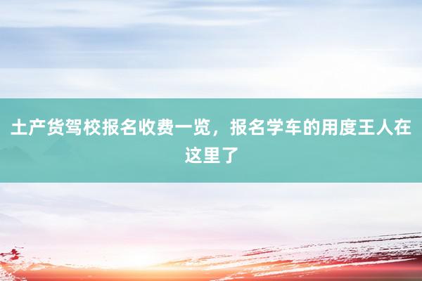 土产货驾校报名收费一览，报名学车的用度王人在这里了