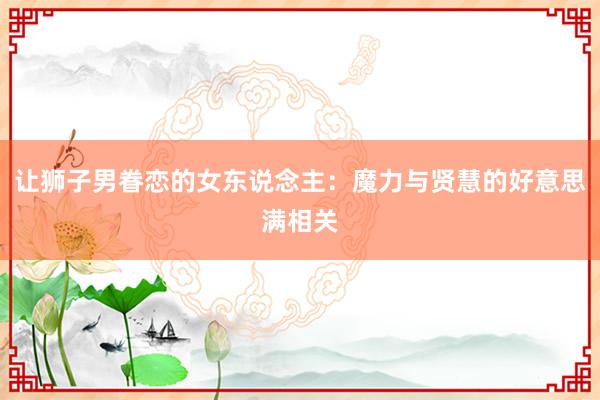 让狮子男眷恋的女东说念主：魔力与贤慧的好意思满相关