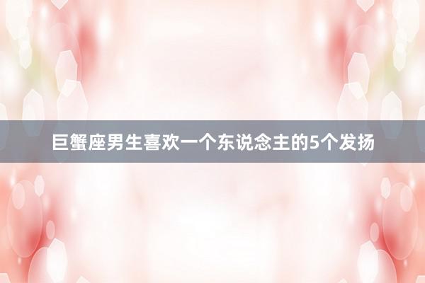 巨蟹座男生喜欢一个东说念主的5个发扬