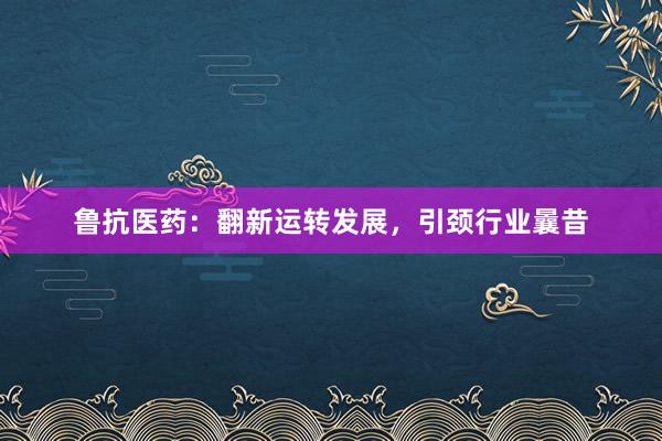 鲁抗医药：翻新运转发展，引颈行业曩昔